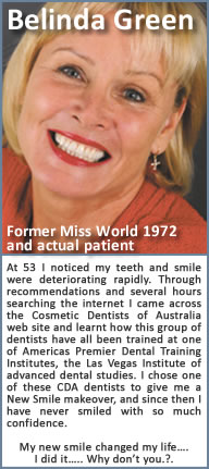 At 53 I noticed my teeth and smile were deteriorating rapidly. Through recommendations and several hours searching the internet I came across the Cosmetic Dentists of Australia web site and learnt how this group of dentists have all been trained at one of Americas Premier Dental Training Institutes, the Las Vegas Institute of advanced dental studies. I chose one of these CDA dentists to give me a New Smile makeover, and since then I have never smiled with so much confidence. My new smile changed my life…. I did it….. Why don’t you.?.